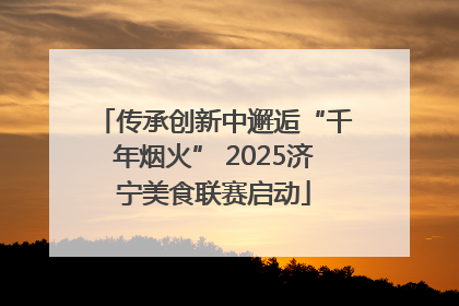 传承创新中邂逅“千年烟火” 2025济宁美食联赛启动