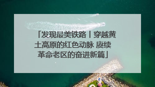 发现最美铁路丨穿越黄土高原的红色动脉 赓续革命老区的奋进新篇