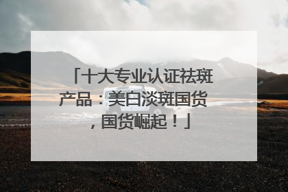 十大专业认证祛斑产品：美白淡斑国货，国货崛起！