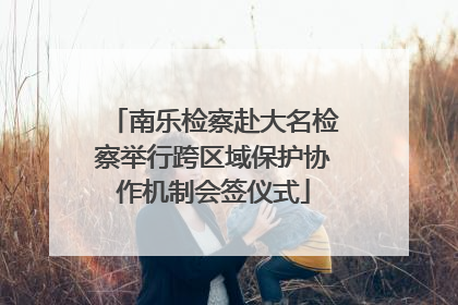 南乐检察赴大名检察举行跨区域保护协作机制会签仪式
