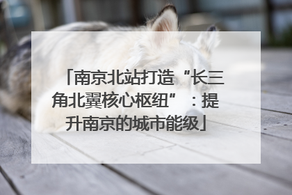 南京北站打造“长三角北翼核心枢纽”：提升南京的城市能级