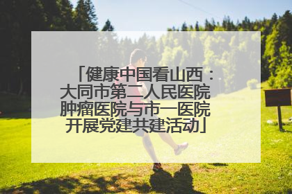 健康中国看山西：大同市第二人民医院肿瘤医院与市一医院开展党建共建活动