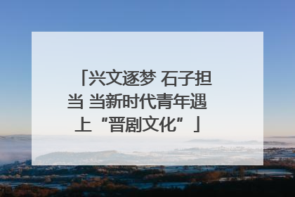 兴文逐梦 石子担当 当新时代青年遇上“晋剧文化”