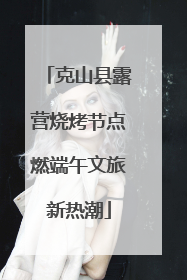 克山县露营烧烤节点燃端午文旅新热潮