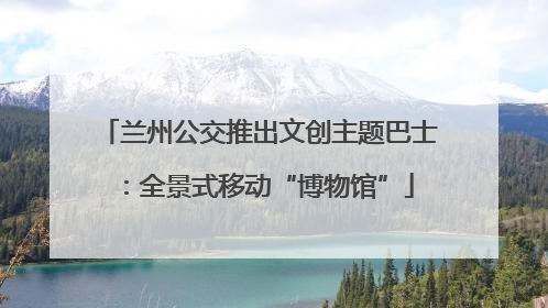 兰州公交推出文创主题巴士：全景式移动“博物馆”