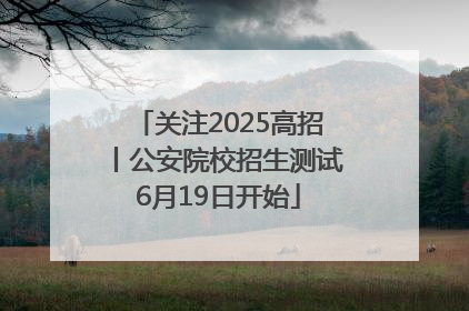 关注2025高招丨公安院校招生测试6月19日开始