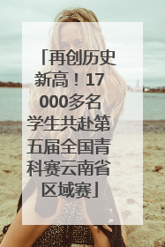 再创历史新高！17000多名学生共赴第五届全国青科赛云南省区域赛