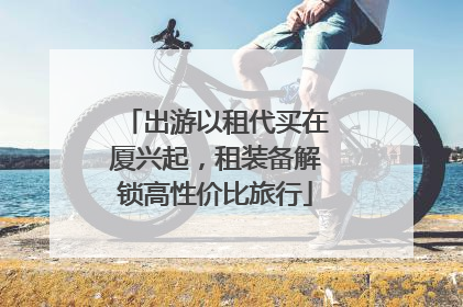 出游以租代买在厦兴起，租装备解锁高性价比旅行