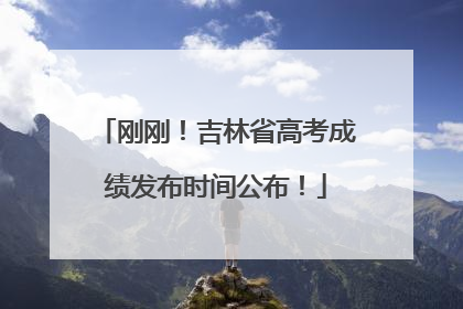 刚刚！吉林省高考成绩发布时间公布！