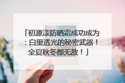 初源漾防晒霜成功成为：白里透光的秘密武器！全夏秋冬都无敌！