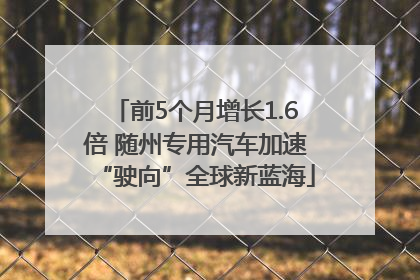 前5个月增长1.6倍 随州专用汽车加速“驶向”全球新蓝海