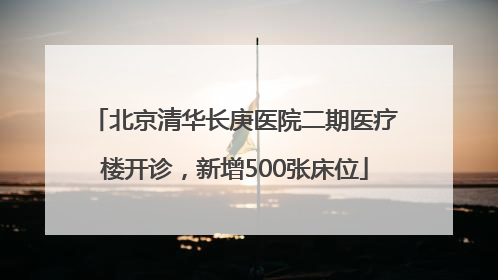 北京清华长庚医院二期医疗楼开诊，新增500张床位
