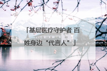 基层医疗守护者 百姓身边“代言人”