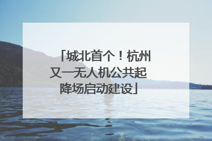 城北首个！杭州又一无人机公共起降场启动建设