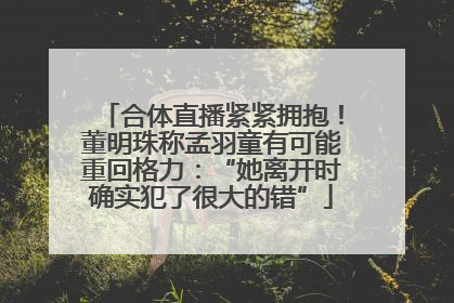 合体直播紧紧拥抱！董明珠称孟羽童有可能重回格力：“她离开时确实犯了很大的错”