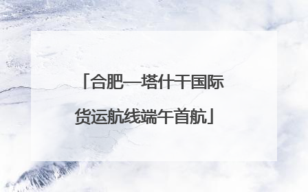 合肥—塔什干国际货运航线端午首航