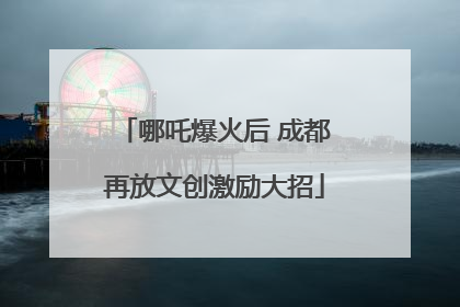 哪吒爆火后 成都再放文创激励大招