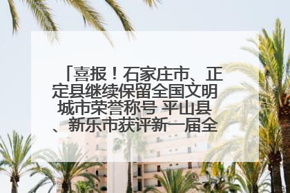喜报！石家庄市、正定县继续保留全国文明城市荣誉称号 平山县、新乐市获评新一届全国文明城市