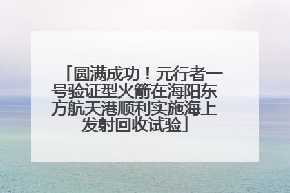 圆满成功！元行者一号验证型火箭在海阳东方航天港顺利实施海上发射回收试验
