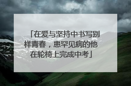 在爱与坚持中书写别样青春，患罕见病的他在轮椅上完成中考