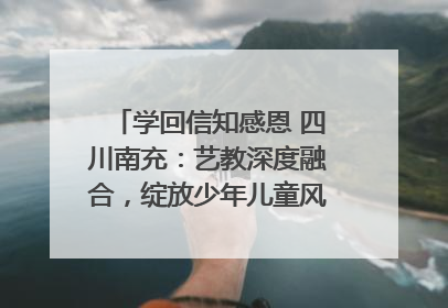 学回信知感恩 四川南充：艺教深度融合，绽放少年儿童风采｜您牵挂的四川