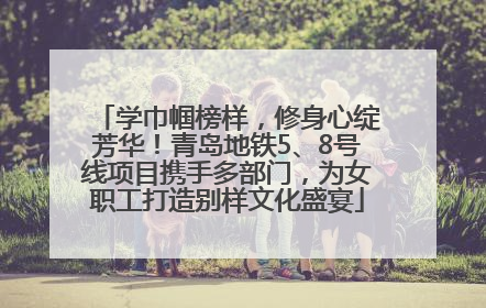 学巾帼榜样，修身心绽芳华！青岛地铁5、8号线项目携手多部门，为女职工打造别样文化盛宴