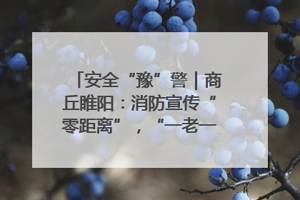 安全“豫”警｜商丘睢阳：消防宣传“零距离”，“一老一小”同守护