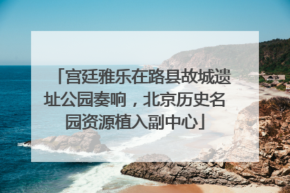 宫廷雅乐在路县故城遗址公园奏响，北京历史名园资源植入副中心