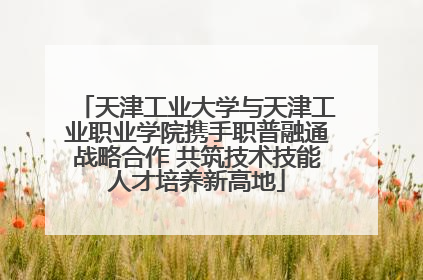天津工业大学与天津工业职业学院携手职普融通战略合作 共筑技术技能人才培养新高地