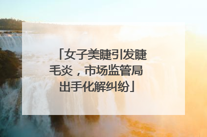 女子美睫引发睫毛炎，市场监管局出手化解纠纷