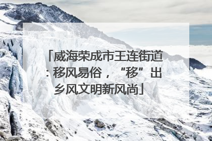 威海荣成市王连街道：移风易俗，“移”出乡风文明新风尚