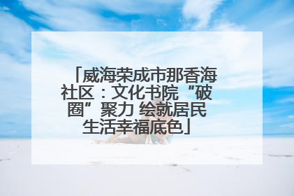 威海荣成市那香海社区：文化书院“破圈”聚力 绘就居民生活幸福底色