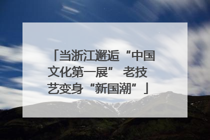 当浙江邂逅“中国文化第一展” 老技艺变身“新国潮”