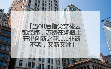 当00后指尖穿梭云锦经纬，苏绣在瓷瓶上开出创新之花……非遗不老，又新又潮