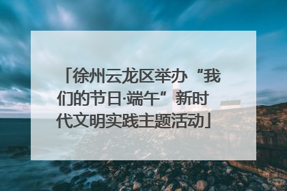徐州云龙区举办“我们的节日·端午”新时代文明实践主题活动