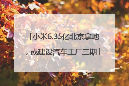 小米6.35亿北京拿地，或建设汽车工厂三期