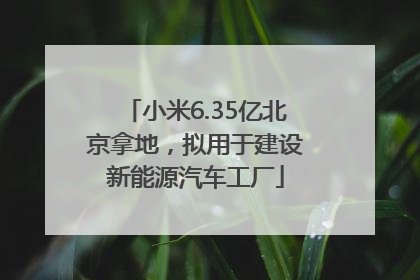 小米6.35亿北京拿地，拟用于建设新能源汽车工厂