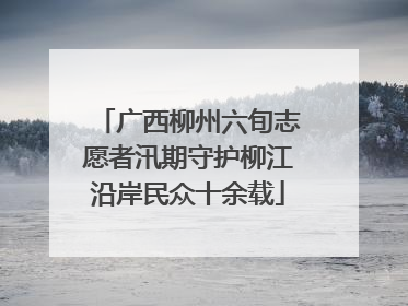 广西柳州六旬志愿者汛期守护柳江沿岸民众十余载