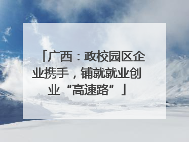 广西：政校园区企业携手，铺就就业创业“高速路”