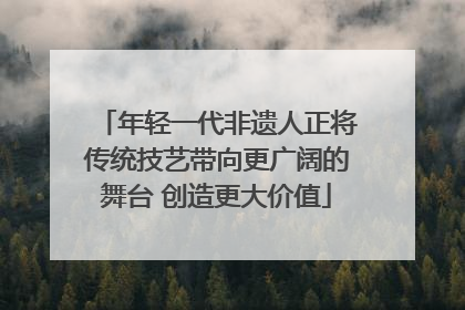 年轻一代非遗人正将传统技艺带向更广阔的舞台 创造更大价值