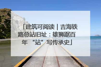建筑可阅读｜吉海铁路总站旧址：雄狮踞百年 “站”写传承史
