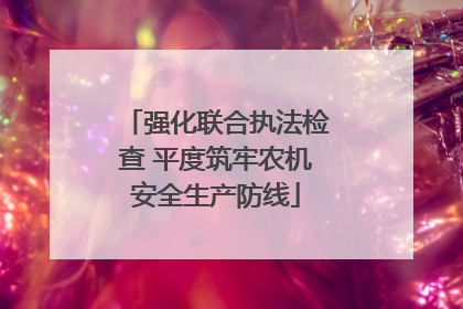 强化联合执法检查 平度筑牢农机安全生产防线