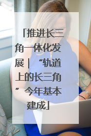 推进长三角一体化发展｜“轨道上的长三角”今年基本建成