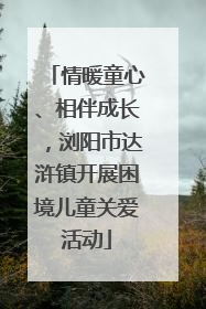 情暖童心、相伴成长，浏阳市达浒镇开展困境儿童关爱活动