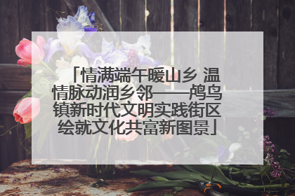 情满端午暖山乡 温情脉动润乡邻——鸬鸟镇新时代文明实践街区绘就文化共富新图景