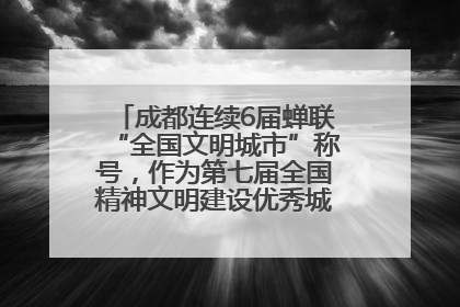 成都连续6届蝉联“全国文明城市”称号，作为第七届全国精神文明建设优秀城市代表参会
