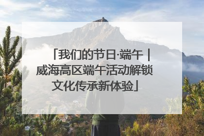 我们的节日·端午｜威海高区端午活动解锁文化传承新体验