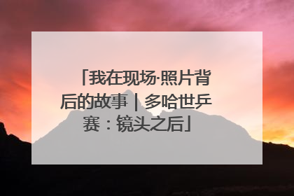 我在现场·照片背后的故事｜多哈世乒赛：镜头之后