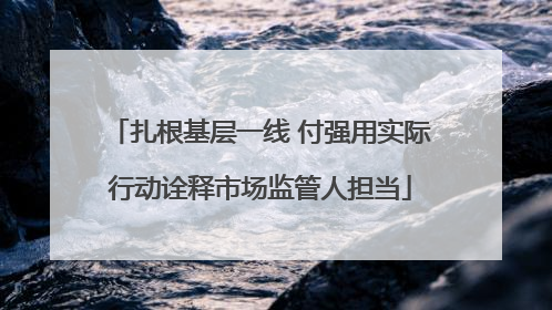 扎根基层一线 付强用实际行动诠释市场监管人担当
