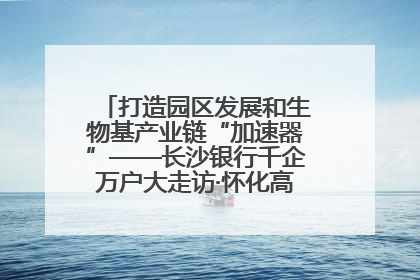 打造园区发展和生物基产业链“加速器”——长沙银行千企万户大走访·怀化高新区、生物基产业链专场活动举行